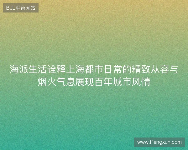 海派生活诠释上海都市日常的精致从容与烟火气息展现百年城市风情